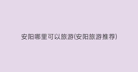 安阳哪里可以旅游(安阳旅游推荐)