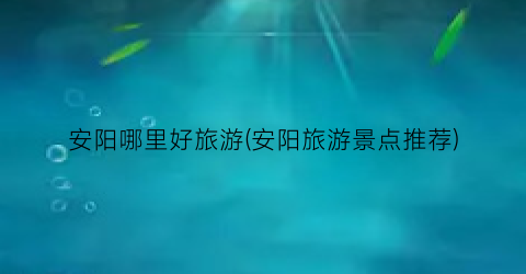 安阳哪里好旅游(安阳旅游景点推荐)
