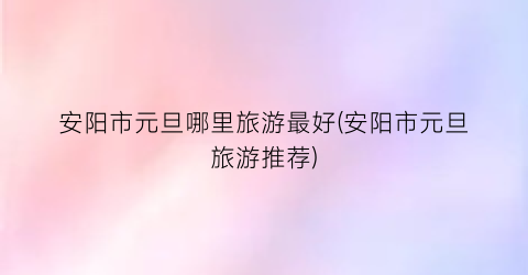 安阳市元旦哪里旅游最好(安阳市元旦旅游推荐)