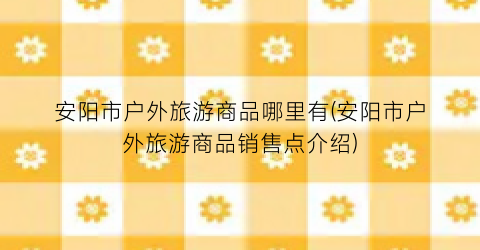 安阳市户外旅游商品哪里有(安阳市户外旅游商品销售点介绍)