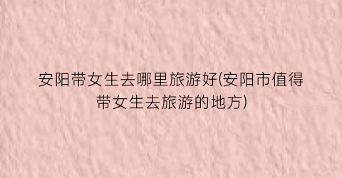 安阳带女生去哪里旅游好(安阳市值得带女生去旅游的地方)
