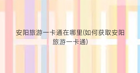 安阳旅游一卡通在哪里(如何获取安阳旅游一卡通)