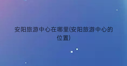 安阳旅游中心在哪里(安阳旅游中心的位置)