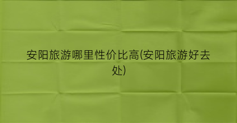 安阳旅游哪里性价比高(安阳旅游好去处)