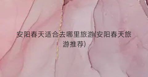 安阳春天适合去哪里旅游(安阳春天旅游推荐)