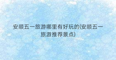 安顺五一旅游哪里有好玩的(安顺五一旅游推荐景点)