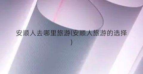安顺人去哪里旅游(安顺人旅游的选择)