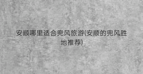 安顺哪里适合兜风旅游(安顺的兜风胜地推荐)