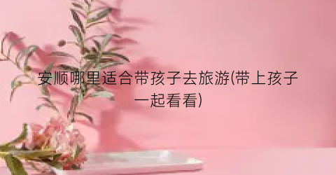 安顺哪里适合带孩子去旅游(带上孩子一起看看)