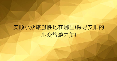 安顺小众旅游胜地在哪里(探寻安顺的小众旅游之美)
