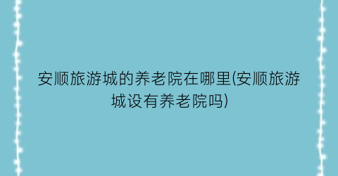 安顺旅游城的养老院在哪里(安顺旅游城设有养老院吗)