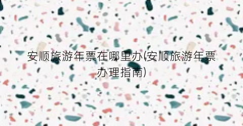 安顺旅游年票在哪里办(安顺旅游年票办理指南)