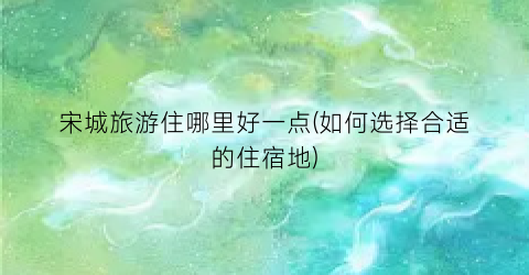 宋城旅游住哪里好一点(如何选择合适的住宿地)