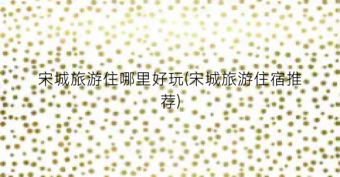 宋城旅游住哪里好玩(宋城旅游住宿推荐)