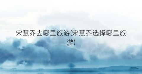 宋慧乔去哪里旅游(宋慧乔选择哪里旅游)