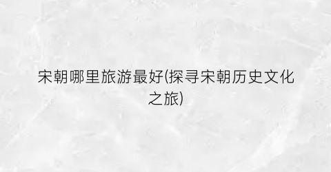 宋朝哪里旅游最好(探寻宋朝历史文化之旅)