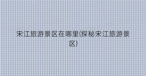 宋江旅游景区在哪里(探秘宋江旅游景区)