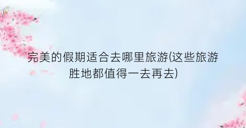 完美的假期适合去哪里旅游(这些旅游胜地都值得一去再去)
