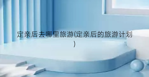 定亲后去哪里旅游(定亲后的旅游计划)