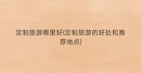定制旅游哪里好(定制旅游的好处和推荐地点)