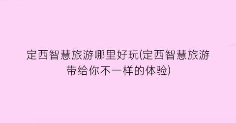 定西智慧旅游哪里好玩(定西智慧旅游带给你不一样的体验)