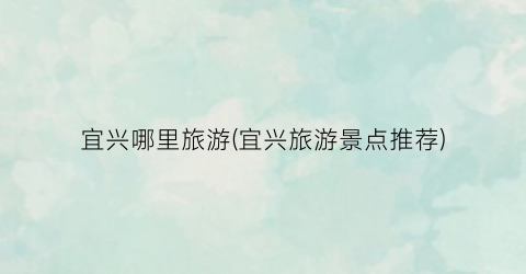 宜兴哪里旅游(宜兴旅游景点推荐)
