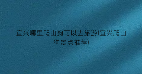 宜兴哪里爬山狗可以去旅游(宜兴爬山狗景点推荐)