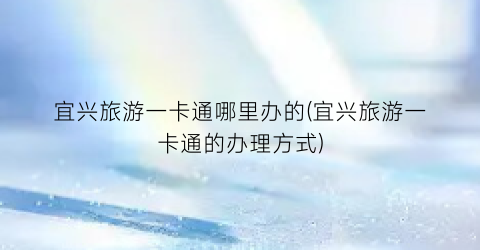 宜兴旅游一卡通哪里办的(宜兴旅游一卡通的办理方式)