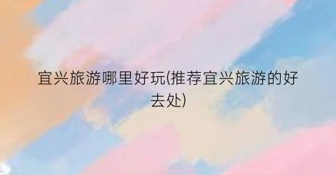 宜兴旅游哪里好玩(推荐宜兴旅游的好去处)