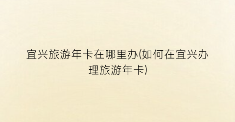 宜兴旅游年卡在哪里办(如何在宜兴办理旅游年卡)
