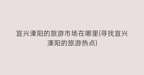 宜兴溧阳的旅游市场在哪里(寻找宜兴溧阳的旅游热点)