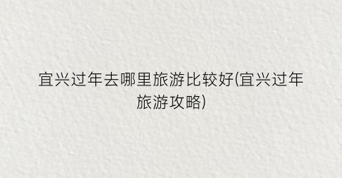 宜兴过年去哪里旅游比较好(宜兴过年旅游攻略)
