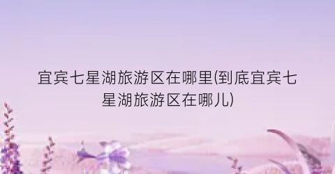 宜宾七星湖旅游区在哪里(到底宜宾七星湖旅游区在哪儿)