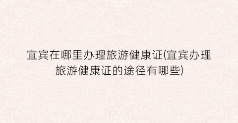 宜宾在哪里办理旅游健康证(宜宾办理旅游健康证的途径有哪些)