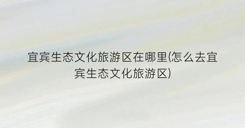 宜宾生态文化旅游区在哪里(怎么去宜宾生态文化旅游区)