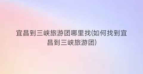 宜昌到三峡旅游团哪里找(如何找到宜昌到三峡旅游团)