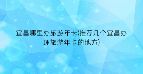 宜昌哪里办旅游年卡(推荐几个宜昌办理旅游年卡的地方)