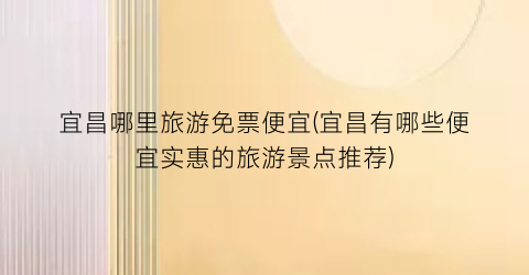 宜昌哪里旅游免票便宜(宜昌有哪些便宜实惠的旅游景点推荐)