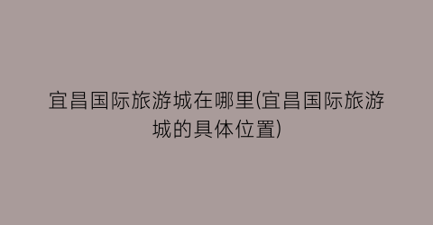 宜昌国际旅游城在哪里(宜昌国际旅游城的具体位置)