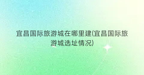 宜昌国际旅游城在哪里建(宜昌国际旅游城选址情况)
