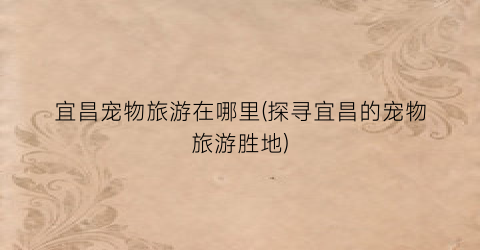 宜昌宠物旅游在哪里(探寻宜昌的宠物旅游胜地)