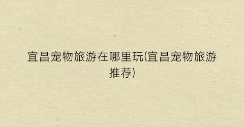 宜昌宠物旅游在哪里玩(宜昌宠物旅游推荐)