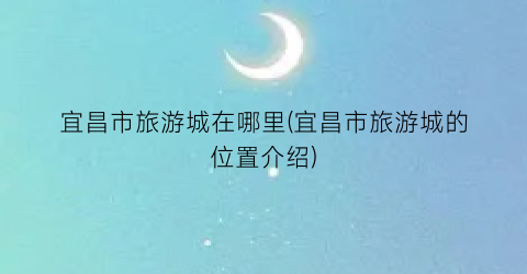 宜昌市旅游城在哪里(宜昌市旅游城的位置介绍)