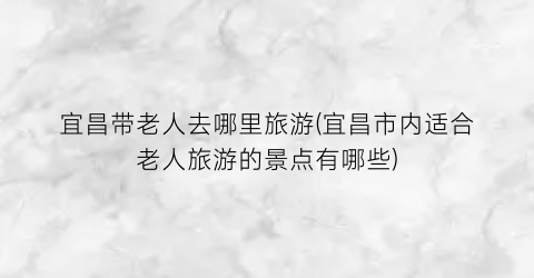 宜昌带老人去哪里旅游(宜昌市内适合老人旅游的景点有哪些)