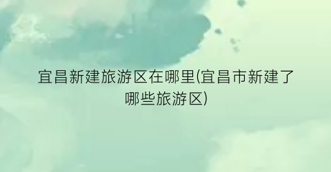 宜昌新建旅游区在哪里(宜昌市新建了哪些旅游区)