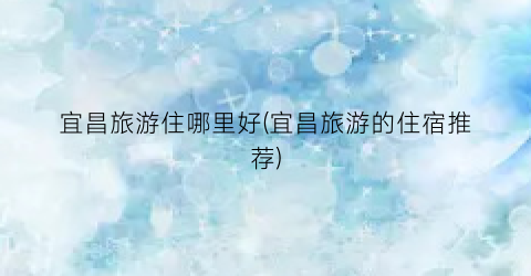 宜昌旅游住哪里好(宜昌旅游的住宿推荐)