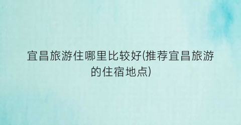宜昌旅游住哪里比较好(推荐宜昌旅游的住宿地点)