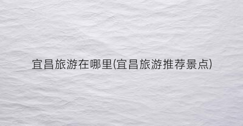 宜昌旅游在哪里(宜昌旅游推荐景点)