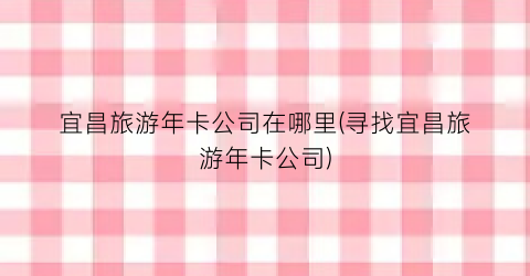 宜昌旅游年卡公司在哪里(寻找宜昌旅游年卡公司)