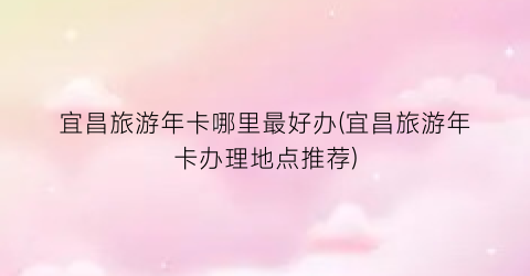 宜昌旅游年卡哪里最好办(宜昌旅游年卡办理地点推荐)